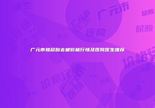 广元市玻尿酸去皱价格行情及医院医生推荐