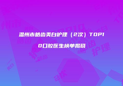 温州市皓齿美白护理（2次）TOP10口腔医生榜单揭晓