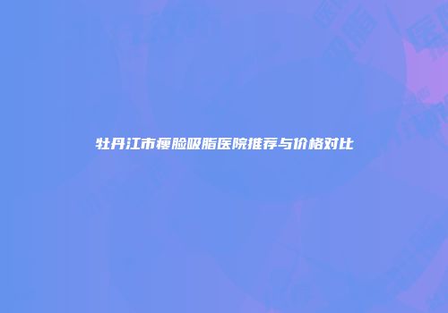 牡丹江市瘦脸吸脂医院推荐与价格对比