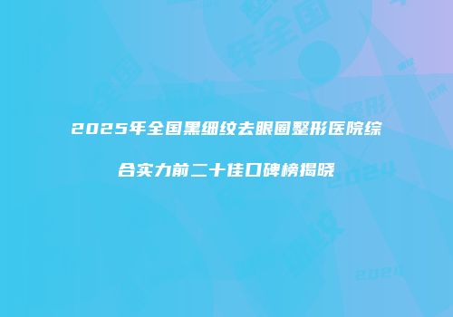 2025年全国黑细纹去眼圈整形医院综合实力前二十佳口碑榜揭晓
