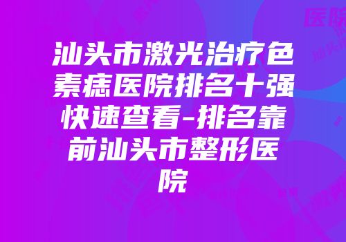 汕头市激光治疗色素痣医院排名十强快速查看-排名靠前汕头市整形医院