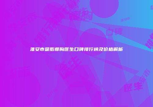 淮安市吸脂瘦胸医生口碑排行榜及价格解析