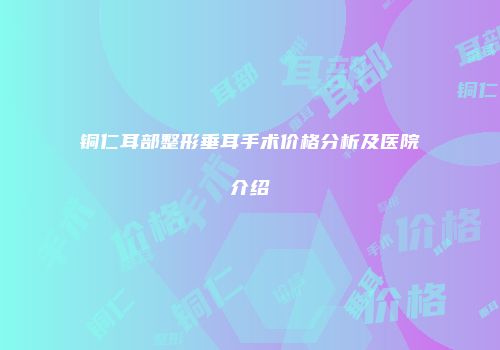 铜仁耳部整形垂耳手术价格分析及医院介绍