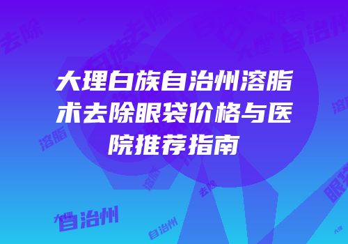 大理白族自治州溶脂术去除眼袋价格与医院推荐指南