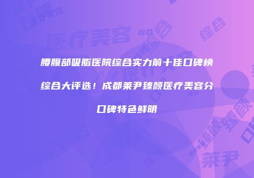 腰腹部吸脂医院综合实力前十佳口碑榜综合大评选！成都莱尹臻颜医疗美容分口碑特色鲜明
