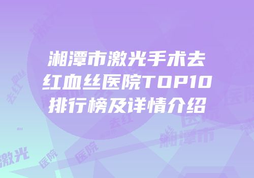 湘潭市激光手术去红血丝医院TOP10排行榜及详情介绍
