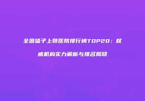 全国嗓子上颚医院排行榜TOP20：权威机构实力解析与排名揭晓