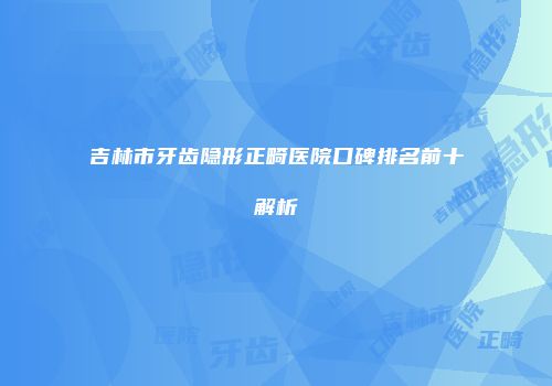 吉林市牙齿隐形正畸医院口碑排名前十解析