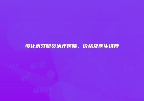 绥化市牙龈炎治疗医院、价格及医生推荐