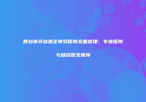 邢台市牙齿矫正牵引医院全面梳理：专业医院与知名医生推荐