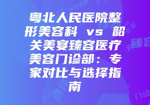 粤北人民医院整形美容科 vs 韶关美宴臻容医疗美容门诊部：专家对比与选择指南