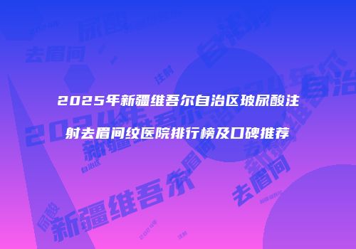 2025年新疆维吾尔自治区玻尿酸注射去眉间纹医院排行榜及口碑推荐