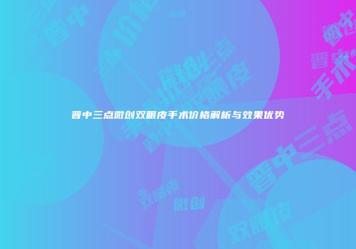 晋中三点微创双眼皮手术价格解析与效果优势