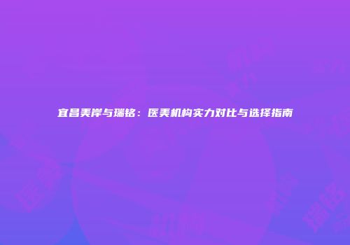 宜昌美岸与瑞铭：医美机构实力对比与选择指南