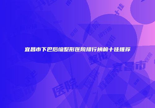 宜昌市下巴后缩整形医院排行榜前十佳推荐