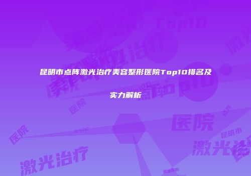 昆明市点阵激光治疗美容整形医院Top10排名及实力解析