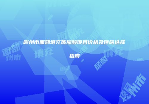 赣州市面部填充玻尿酸项目价格及医院选择指南