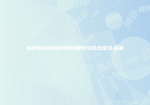 株洲市自体脂肪填卧蚕领域杰出医生品鉴
