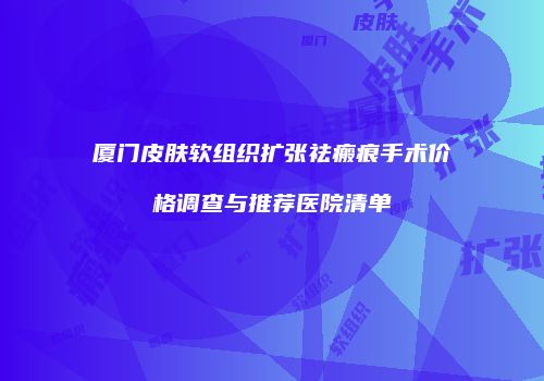 厦门皮肤软组织扩张祛瘢痕手术价格调查与推荐医院清单