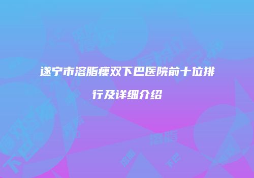 遂宁市溶脂瘦双下巴医院前十位排行及详细介绍