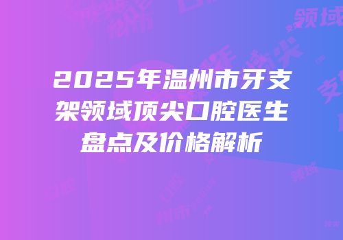 2025年温州市牙支架领域顶尖口腔医生盘点及价格解析
