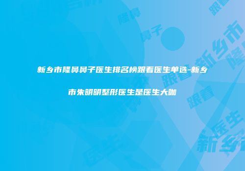 新乡市隆鼻鼻子医生排名榜跟着医生单选-新乡市朱明明整形医生是医生大咖
