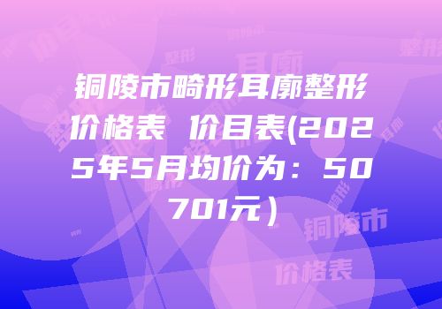 铜陵市畸形耳廓整形价格表 价目表(2025年5月均价为：50701元）