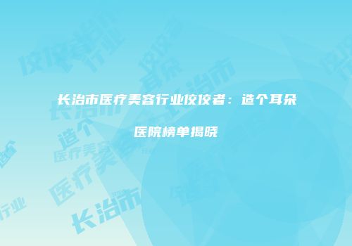 长治市医疗美容行业佼佼者：造个耳朵医院榜单揭晓