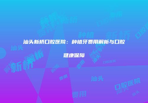汕头新桥口腔医院：种植牙费用解析与口腔健康保障