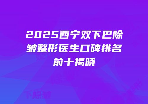 2025西宁双下巴除皱整形医生口碑排名前十揭晓