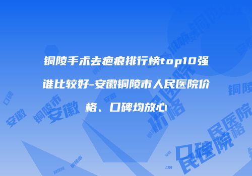 铜陵手术去疤痕排行榜top10强谁比较好-安徽铜陵市人民医院价格、口碑均放心