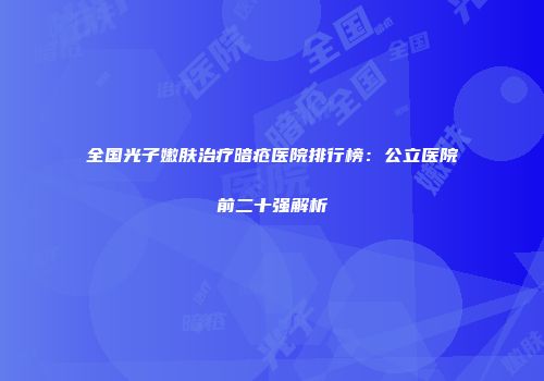 全国光子嫩肤治疗暗疮医院排行榜：公立医院前二十强解析