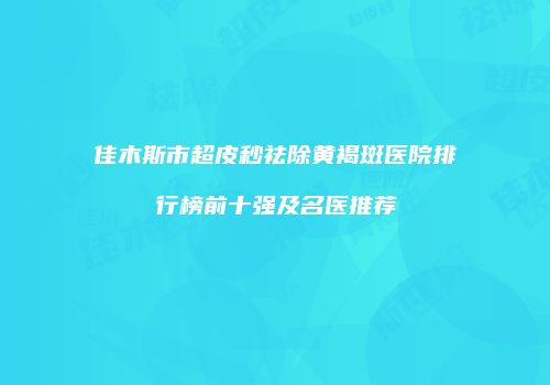 佳木斯市超皮秒祛除黄褐斑医院排行榜前十强及名医推荐