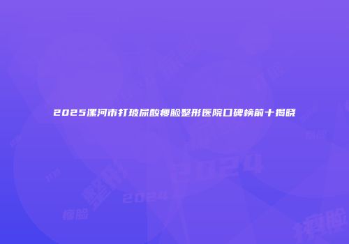 2025漯河市打玻尿酸瘦脸整形医院口碑榜前十揭晓