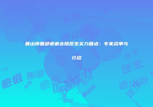 唐山市面部疤痕去除医生实力盘点：专家名单与介绍