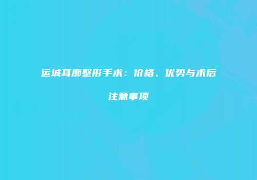 运城耳廓整形手术：价格、优势与术后注意事项