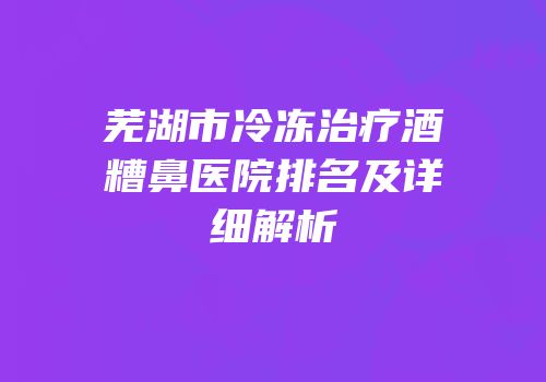 芜湖市冷冻治疗酒糟鼻医院排名及详细解析