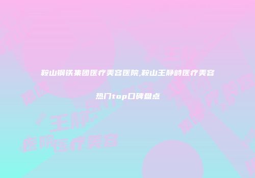 鞍山钢铁集团医疗美容医院,鞍山王静峙医疗美容热门top口碑盘点