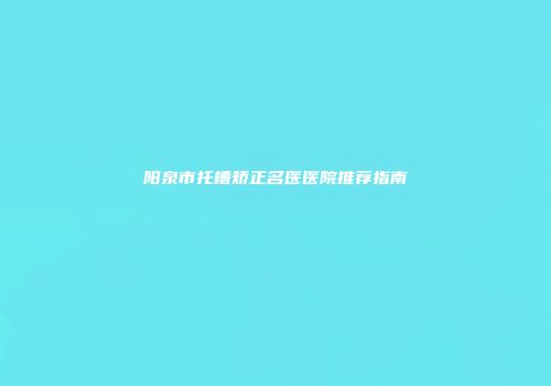 阳泉市托槽矫正名医医院推荐指南