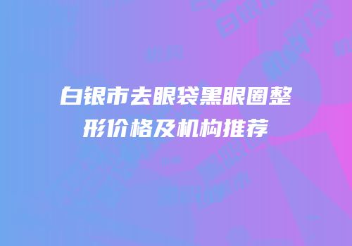 白银市去眼袋黑眼圈整形价格及机构推荐