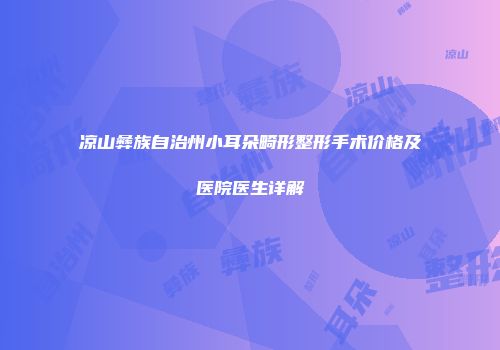 凉山彝族自治州小耳朵畸形整形手术价格及医院医生详解