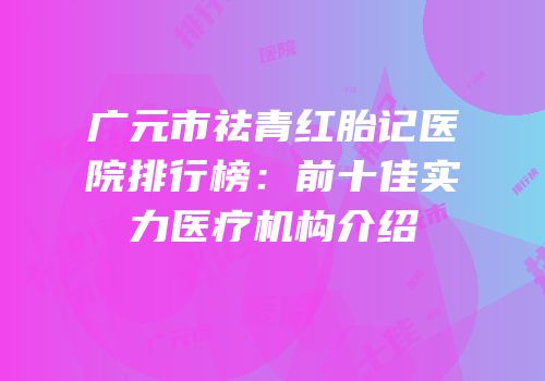 广元市祛青红胎记医院排行榜：前十佳实力医疗机构介绍