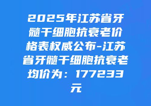 2025年江苏省牙髓干细胞抗衰老价格表权威公布-江苏省牙髓干细胞抗衰老均价为：177233元