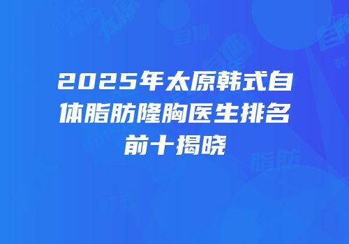 2025年太原韩式自体脂肪隆胸医生排名前十揭晓
