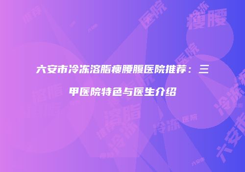六安市冷冻溶脂瘦腰腹医院推荐：三甲医院特色与医生介绍