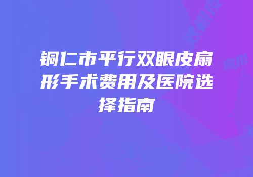 铜仁市平行双眼皮扇形手术费用及医院选择指南