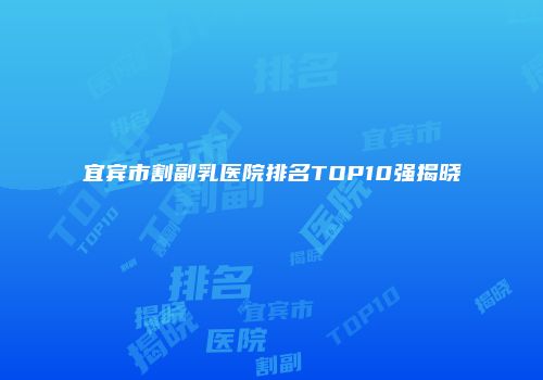 宜宾市割副乳医院排名TOP10强揭晓