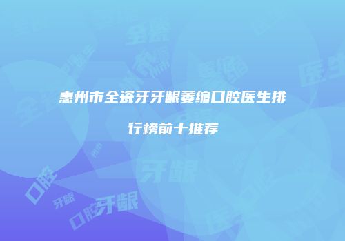 惠州市全瓷牙牙龈萎缩口腔医生排行榜前十推荐