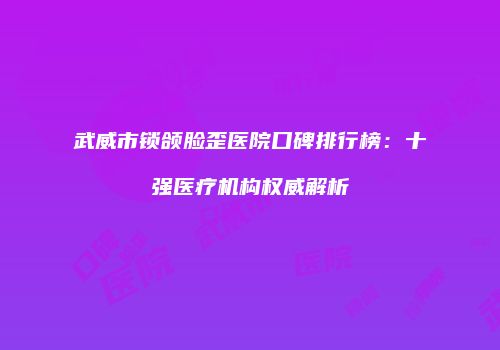 武威市锁颌脸歪医院口碑排行榜：十强医疗机构权威解析