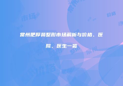 常州肥厚鼻整形市场解析与价格、医院、医生一览